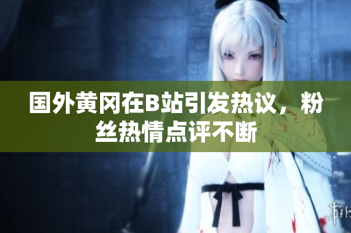 国外黄冈在B站引发热议，粉丝热情点评不断