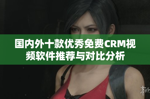 国内外十款优秀免费CRM视频软件推荐与对比分析