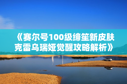 《赛尔号100级缔笙新皮肤克雷乌瑞娅觉醒攻略解析》