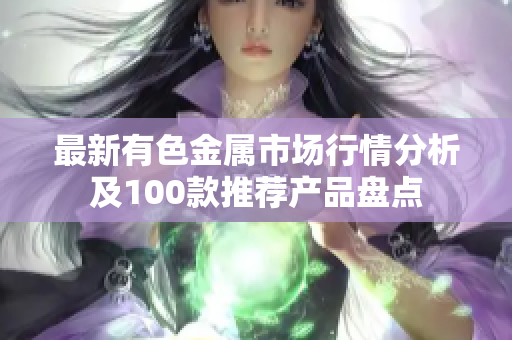 最新有色金属市场行情分析及100款推荐产品盘点
