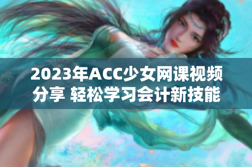 2023年ACC少女网课视频分享 轻松学习会计新技能