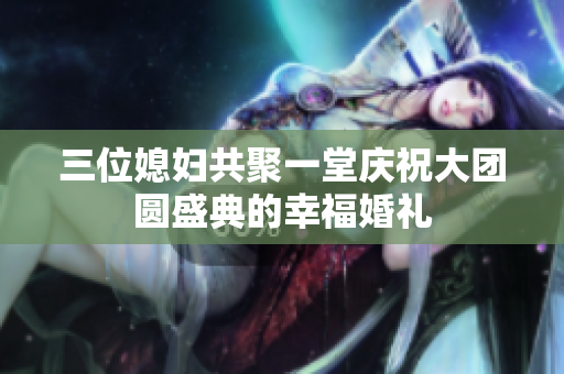 三位媳妇共聚一堂庆祝大团圆盛典的幸福婚礼