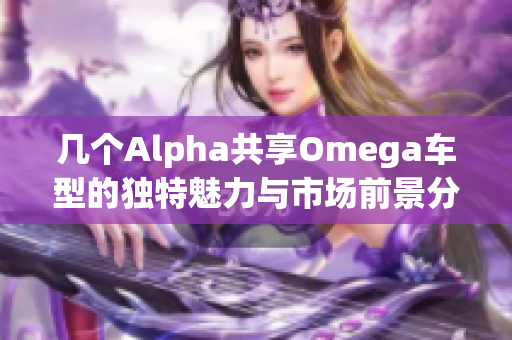 几个Alpha共享Omega车型的独特魅力与市场前景分析
