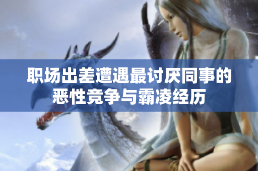 职场出差遭遇最讨厌同事的恶性竞争与霸凌经历