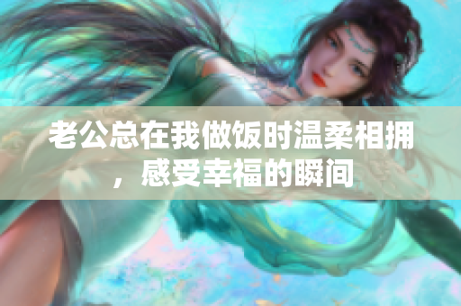 老公总在我做饭时温柔相拥，感受幸福的瞬间