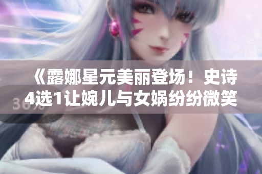 《露娜星元美丽登场！史诗4选1让婉儿与女娲纷纷微笑》
