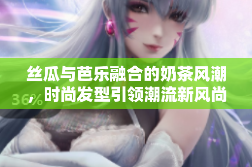 丝瓜与芭乐融合的奶茶风潮，时尚发型引领潮流新风尚