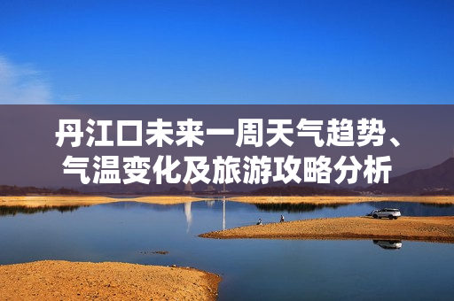 丹江口未来一周天气趋势、气温变化及旅游攻略分析