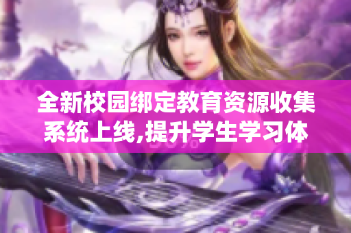 全新校园绑定教育资源收集系统上线,提升学生学习体验