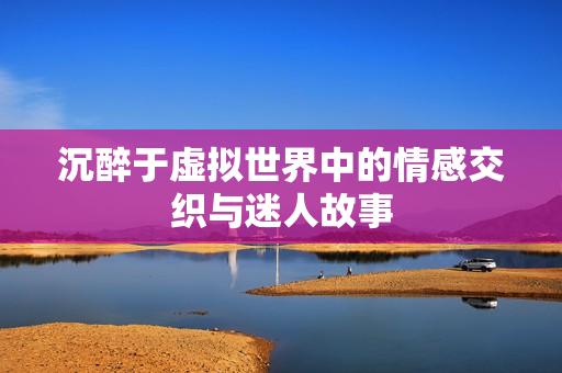 沉醉于虚拟世界中的情感交织与迷人故事