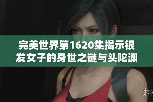 完美世界第1620集揭示银发女子的身世之谜与头陀渊的秘密