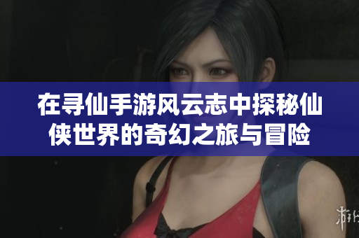 在寻仙手游风云志中探秘仙侠世界的奇幻之旅与冒险