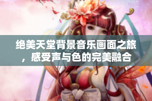 绝美天堂背景音乐画面之旅，感受声与色的完美融合