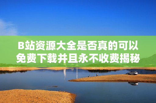 B站资源大全是否真的可以免费下载并且永不收费揭秘
