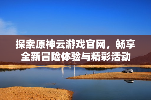 探索原神云游戏官网，畅享全新冒险体验与精彩活动
