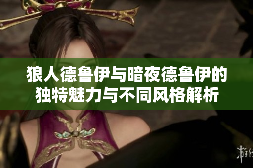狼人德鲁伊与暗夜德鲁伊的独特魅力与不同风格解析