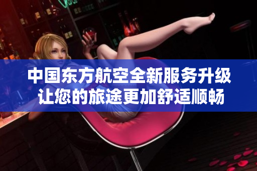 中国东方航空全新服务升级 让您的旅途更加舒适顺畅