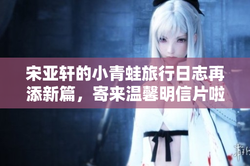 宋亚轩的小青蛙旅行日志再添新篇，寄来温馨明信片啦！