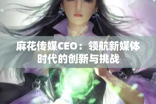 麻花传媒CEO：领航新媒体时代的创新与挑战