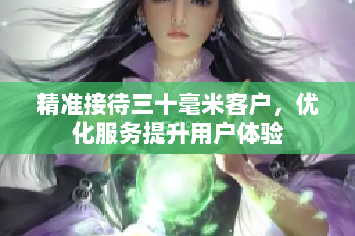 精准接待三十毫米客户，优化服务提升用户体验