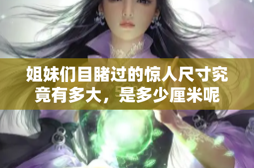 姐妹们目睹过的惊人尺寸究竟有多大，是多少厘米呢