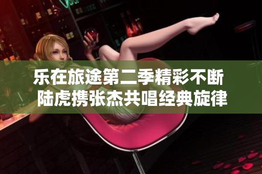 乐在旅途第二季精彩不断 陆虎携张杰共唱经典旋律