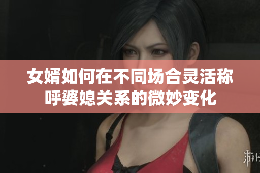 女婿如何在不同场合灵活称呼婆媳关系的微妙变化