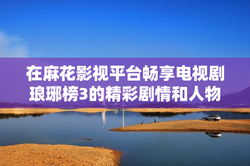 在麻花影视平台畅享电视剧琅琊榜3的精彩剧情和人物魅力