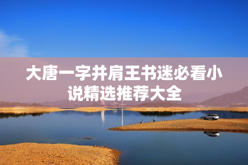 大唐一字并肩王书迷必看小说精选推荐大全