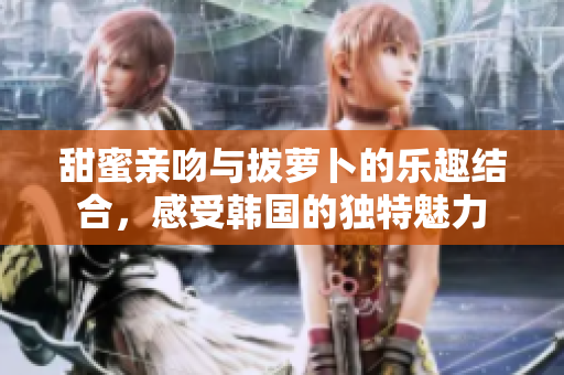 甜蜜亲吻与拔萝卜的乐趣结合，感受韩国的独特魅力