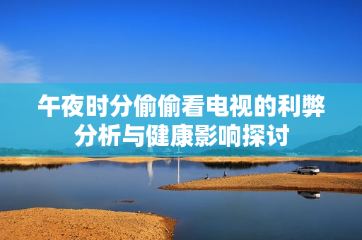 午夜时分偷偷看电视的利弊分析与健康影响探讨