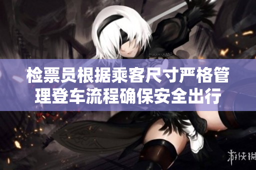 检票员根据乘客尺寸严格管理登车流程确保安全出行
