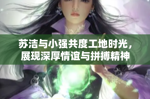 苏洁与小强共度工地时光，展现深厚情谊与拼搏精神