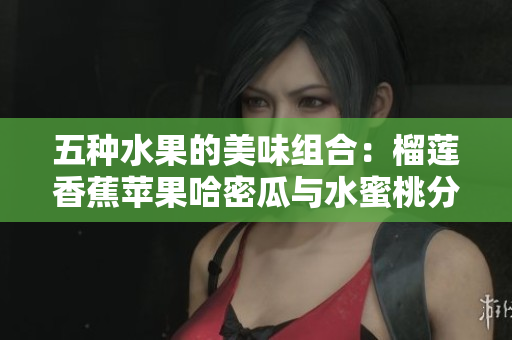 五种水果的美味组合：榴莲香蕉苹果哈密瓜与水蜜桃分享夏季清凉滋味