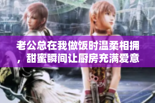 老公总在我做饭时温柔相拥，甜蜜瞬间让厨房充满爱意