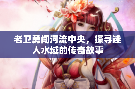 老卫勇闯河流中央，探寻迷人水域的传奇故事