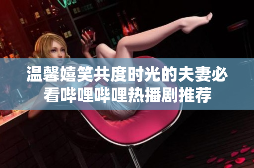 温馨嬉笑共度时光的夫妻必看哔哩哔哩热播剧推荐