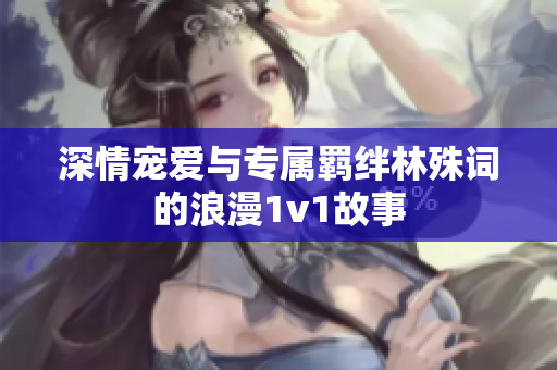 深情宠爱与专属羁绊林殊词的浪漫1v1故事