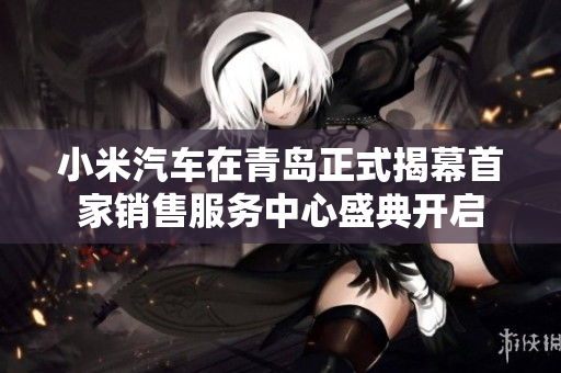 小米汽车在青岛正式揭幕首家销售服务中心盛典开启