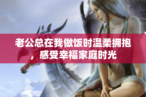 老公总在我做饭时温柔拥抱，感受幸福家庭时光