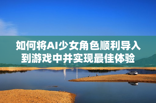 如何将AI少女角色顺利导入到游戏中并实现最佳体验