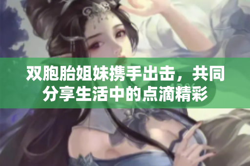 双胞胎姐妹携手出击，共同分享生活中的点滴精彩