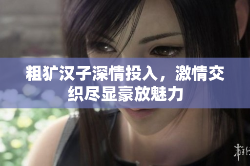 粗犷汉子深情投入，激情交织尽显豪放魅力