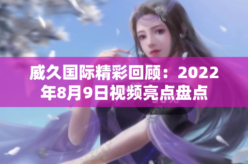 威久国际精彩回顾：2022年8月9日视频亮点盘点
