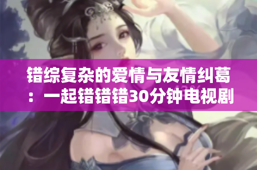 错综复杂的爱情与友情纠葛：一起错错错30分钟电视剧探讨