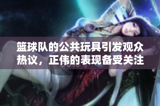 篮球队的公共玩具引发观众热议，正伟的表现备受关注