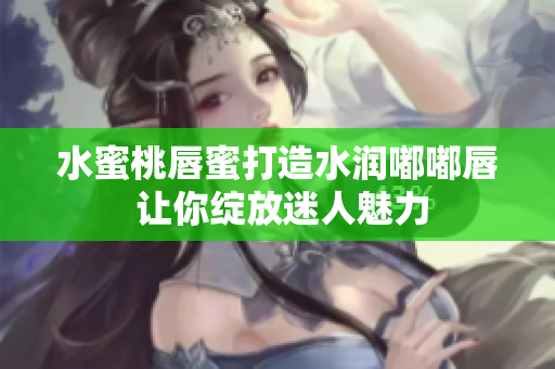 水蜜桃唇蜜打造水润嘟嘟唇 让你绽放迷人魅力