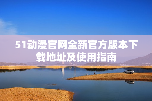 51动漫官网全新官方版本下载地址及使用指南