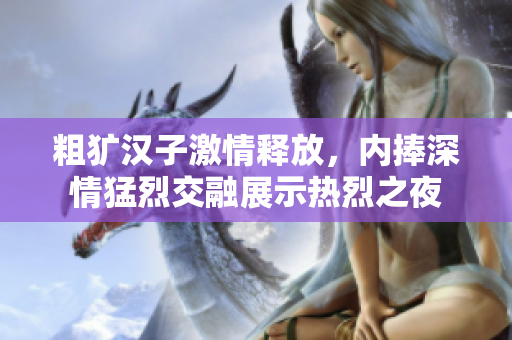 粗犷汉子激情释放，内捧深情猛烈交融展示热烈之夜