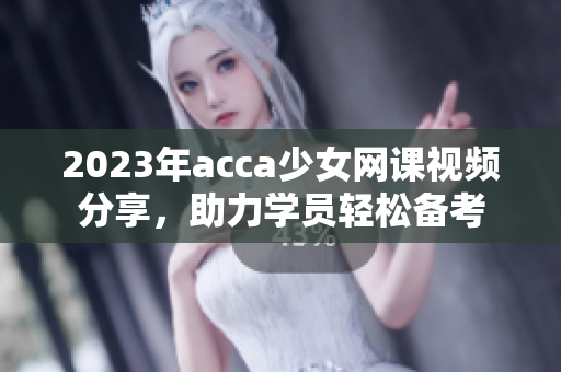 2023年acca少女网课视频分享，助力学员轻松备考